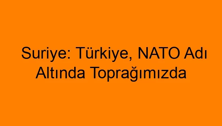 Suriye: Türkiye, NATO Adı Altında Toprağımızda